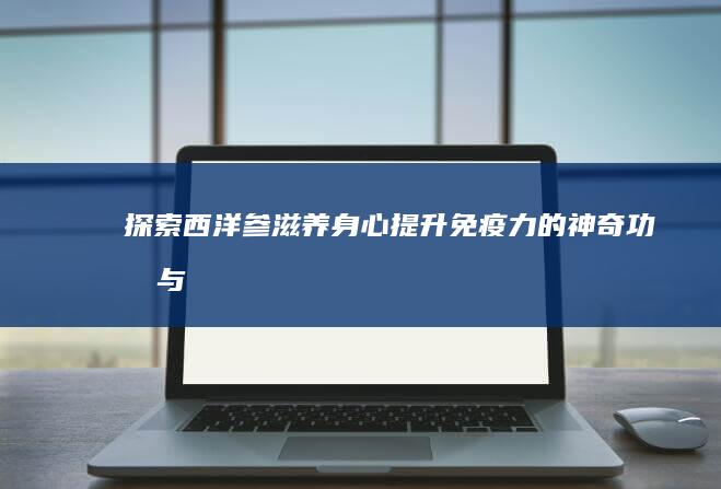 探索西洋参：滋养身心、提升免疫力的神奇功效与作用